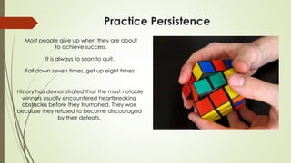 Practice Persistence
Most people give up when they are about
to achieve success.
It is always to soon to quit.
Fall down seven times, get up eight times!
History has demonstrated that the most notable
winners usually encountered heartbreaking
obstacles before they triumphed. They won
because they refused to become discouraged
by their defeats.
 