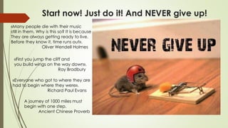 Start now! Just do it! And NEVER give up!
«Everyone who got to where they are
had to begin where they were».
Richard Paul Evans
A journey of 1000 miles must
begin with one step.
Ancient Chinese Proverb
«First you jump the cliff and
you build wings on the way down».
Ray Bradbury
«Many people die with their music
still in them. Why is this so? It is because
They are always getting ready to live.
Before they know it, time runs out».
Oliver Wendell Holmes
 
