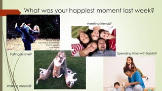 What was your happiest moment last week?
meeting friends?
Walking around?
Falling in love? Spending time with family?
 