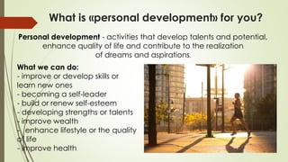 What is «personal development» for you?
Personal development - activities that develop talents and potential,
enhance quality of life and contribute to the realization
of dreams and aspirations.
What we can do:
- improve or develop skills or
learn new ones
- becoming a self-leader
- build or renew self-esteem
- developing strengths or talents
- improve wealth
- enhance lifestyle or the quality
of life
- improve health
 