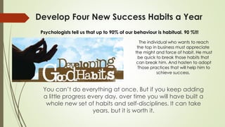 Develop Four New Success Habits a Year
You can’t do everything at once. But if you keep adding
a little progress every day, over time you will have built a
whole new set of habits and self-disciplines. It can take
years, but it is worth it.
Psychologists tell us that up to 90% of our behaviour is habitual. 90 %!!!
The individual who wants to reach
the top in business must appreciate
the might and force of habit. He must
be quick to break those habits that
can break him. And hasten to adopt
Those practices that will help him to
schieve success.
 