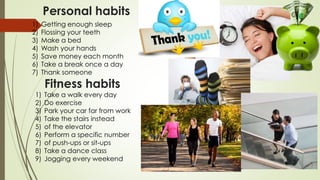 Personal habits
1) Getting enough sleep
2) Flossing your teeth
3) Make a bed
4) Wash your hands
5) Save money each month
6) Take a break once a day
7) Thank someone
1) Take a walk every day
2) Do exercise
3) Park your car far from work
4) Take the stairs instead
5) of the elevator
6) Perform a specific number
7) of push-ups or sit-ups
8) Take a dance class
9) Jogging every weekend
Fitness habits
 