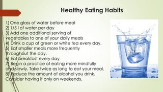 Healthy Eating Habits
1) One glass of water before meal
2) 1/5 l of water per day
3) Add one additional serving of
vegetables to one of your daily meals
4) Drink a cup of green or white tea every day.
5) Eat smaller meals more frequently
throughout the day.
6) Eat breakfast every day
7) Begin a practice of eating more mindfully
and slowly. Take twice as long to eat your meal.
8) Reduce the amount of alcohol you drink.
Consider having it only on weekends.
 