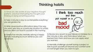 Thinking habits
1) Once you are aware of your negative thought
patterns, practice interrupting the thoughts and
thinking or doing something positive.
2) Take 5 minutes a day to contemplate everything
you are grateful for.
3) Write down positive affirmations about the way
you want your day or a particular situation to unfold
and say them out loud to yourself in the morning.
4) Spend five minutes mentally reliving a happy
memory including as much detail as you can
remember.
5) Review any recent or past failures or mistakes for a
few minutes a day, and think about what you
learned from them and how you can apply what
you learned.
6) Mentally challenge yourself during a project or
task to push yourself just beyond your comfort zone
or a bit longer when you want to quit.
 