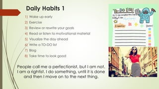 Daily Habits 1
1) Wake up early
2) Exercise
3) Review or rewrite your goals
4) Read or listen to motivational material
5) Visualize the day ahead
6) Write a TO-DO list
7) Blog
8) Take time to look good
People call me a perfectionist, but I am not.
I am a rightist. I do something, until it is done
and then I move on to the next thing.
 