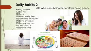 Daily habits 2
9) Ping a friend
10) Eat well
11) Save
12) Have family time
13) Take time for yourself
14) Say «I love you»
15) Review your day
16)Go to bed at
reasonable time
«He who stops being better stops being good».
 
