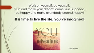 It is time to live the life, you’ve imagined!
Work on yourself, be yourself,
wish and make your dreams come true, succeed,
be happy and make everybody around happy!
Thank you!
 