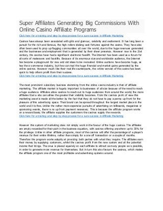 Super Affiliates Generating Big Commissions With
Online Casino Affiliate Programs
Click here for a training and step by step process for a sure success in Affiliate Marketing
Casinos have always been associated with glitz and glamour, celebrity and excitement. It has long been a
pursuit for the rich and famous, the high rollers staking vast fortunes against the casino. They have also
often been used to prop up flagging communities all over the world, due to the huge revenues generated
and the businesses and employment that is generated by their sheer presence. However now in the 21st
century, the casinos have had a significant electronic facelift. The Internet has been used as a forum for
all sorts of makeovers and facelifts. Because of its enormous size and worldwide audience, the Internet
has become a playground for new and old ideas to be recreated. Online auctions have become huge, as
has the e-commerce industry, but few can rival the huge financial and market gains generated by the
online casinos. However much like their real life counterparts, the online version of the casino has been
quick to help others profit from their success.
Click here for a training and step by step process for a sure success in Affiliate Marketing
The most prominent subsidiary business stemming from the online casino industry is that of affiliate
marketing. The affiliate market is hugely important to businesses of all size because of the need to reach
a huge audience. Affiliates allow casinos to reach out to huge audiences from around the world, the more
affiliates that a site can utilise the greater their visibility becomes. From the casinos point of view this
marketing asset is made all the better by the fact that they do not have to pay a penny up front for the
pleasure of this advertising space. Their brand can be spread throughout the largest market place in the
world and it is free. Unlike the rather more expensive pursuits of advertising on billboards, magazines or
sponsoring events, there is no up front payment necessary. This is because the affiliate program works
on a reward basis; the affiliate supplies the customers the casinos supply the rewards.
Click here for a training and step by step process for a sure success in Affiliate Marketing
However this system of marketing does not simply work in the favour of the huge casinos. The affiliates
are amply rewarded for their part in the business equation, with casinos offering anywhere up to 35% for
the privilege. Unlike in other affiliate programs, most of the casinos will offer the percentage of a player’s
revenue for their entire lifetime, rather than simply for a one off transaction or a couple of months.
Therefore the program works adeptly at providing both parties with what they require. The affiliates earn
their money by supplying customers, whilst the casinos profit from the new custom and all the potential
income that brings. The onus is placed squarely on each affiliate to attract as many people as is possible,
in order to generate more revenue for themselves. But in turn this also favours the casinos, which makes
the affiliate program one of the most profitable and advertising systems around.
 