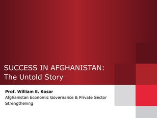 SUCCESS IN AFGHANISTAN:  The Untold Story Prof. William E. Kosar Afghanistan Economic Governance & Private Sector Strengthening 