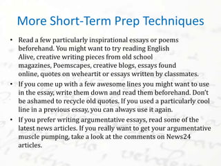 • Read a few particularly inspirational essays or poems
beforehand. You might want to try reading English
Alive, creative writing pieces from old school
magazines, Poemscapes, creative blogs, essays found
online, quotes on weheartit or essays written by classmates.
• If you come up with a few awesome lines you might want to use
in the essay, write them down and read them beforehand. Don’t
be ashamed to recycle old quotes. If you used a particularly cool
line in a previous essay, you can always use it again.
• If you prefer writing argumentative essays, read some of the
latest news articles. If you really want to get your argumentative
muscle pumping, take a look at the comments on News24
articles.
More Short-Term Prep Techniques
 