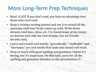 • Read. A LOT. If you don’t read, you have no advantage over
those who can’t read.
• Keep a creative writing journal and use it to record all the
awesome stuff your brain comes up with. Write down
dreams, cool lines, ideas, etc. I’ve based many of my essays
on dreams (not only my own dreams, but my friends’
dreams, too).
• Learn and record cool words: “sporadically”, “malleable” and
“mortuary” are cool words that make you sound well-read.
• Keep in touch with good spelling and grammar. I know it’s
boring, but it’s important. On that note, sorry for all the
spelling and grammar mistakes in this presentation 
More Long-Term Prep Techniques
 
