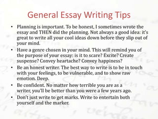 General Essay Writing Tips
• Planning is important. To be honest, I sometimes wrote the
essay and THEN did the planning. Not always a good idea: it’s
great to write all your cool ideas down before they slip out of
your mind.
• Have a genre chosen in your mind. This will remind you of
the purpose of your essay: is it to scare? Excite? Create
suspense? Convey heartache? Convey happiness?
• Be an honest writer. The best way to write is to be in touch
with your feelings, to be vulnerable, and to show raw
emotion. Deep.
• Be confident. No matter how terrible you are as a writer,
you’ll be better than you were a few years ago.
• Don’t just write to get marks. Write to entertain both
yourself and the marker.
 