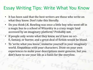 • It has been said that the best writers are those who write on
what they know. Don’t take this literally.
• Do you think J.K. Rowling was once a little boy who went off in
a magic bus to a school of Wizardry in a crazy magic land
accessed by an imaginary platform? Probably not.
• If people only wrote what they knew, we’d have no sci-
fi, fantasy, or horror, and a great deal of fiction would be bland.
• To ‘write what you know’, immerse yourself in your imaginary
world. Empathize with your characters. Draw on your own
experiences to make your descriptions more genuine, but you
don’t have to use your life as a basis for the storyline.
Essay Writing Tips: Write What You Know
 