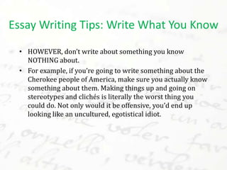 • HOWEVER, don’t write about something you know
NOTHING about.
• For example, if you’re going to write something about the
Cherokee people of America, make sure you actually know
something about them. Making things up and going on
stereotypes and clichés is literally the worst thing you
could do. Not only would it be offensive, you’d end up
looking like an uncultured, egotistical idiot.
Essay Writing Tips: Write What You Know
 