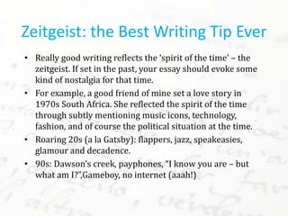 • Really good writing reflects the ‘spirit of the time’ – the
zeitgeist. If set in the past, your essay should evoke some
kind of nostalgia for that time.
• For example, a good friend of mine set a love story in
1970s South Africa. She reflected the spirit of the time
through subtly mentioning music
icons, technology, fashion, and of course the political
situation at the time.
• Roaring 20s (a la Gatsby):
flappers, jazz, speakeasies, glamour and decadence.
• 90s: Dawson’s creek, payphones, “I know you are – but
what am I?”,Gameboy, no internet (aaah!)
Zeitgeist: the Best Writing Tip Ever
 