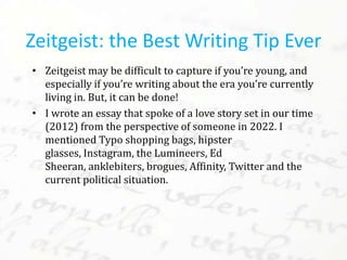 • Zeitgeist may be difficult to capture if you’re young, and
especially if you’re writing about the era you’re currently
living in. But, it can be done!
• I wrote an essay that spoke of a love story set in our time
(2012) from the perspective of someone in 2022. I
mentioned Typo shopping bags, hipster
glasses, Instagram, the Lumineers, Ed
Sheeran, anklebiters, brogues, Affinity, Twitter and the
current political situation.
Zeitgeist: the Best Writing Tip Ever
 