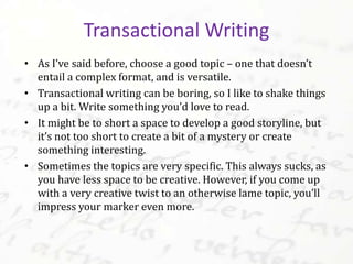 • As I’ve said before, choose a good topic – one that doesn’t
entail a complex format, and is versatile.
• Transactional writing can be boring, so I like to shake things
up a bit. Write something you’d love to read.
• It might be too short a space to develop a good storyline, but
it’s not too short to create a bit of a mystery or create
something interesting.
• Sometimes the topics are very specific. This always sucks, as
you have less space to be creative. However, if you come up
with a very creative twist to an otherwise lame topic, you’ll
impress your marker even more.
Transactional Writing
 