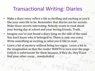 • Make a diary entry reflect a life as thrilling and exciting as you’d
like your own life to be. Remember that diaries are for secrets.
Make those secrets interesting. Nobody wants to read about
your boring day at school and your boring friends. Truth.
• Imagine you’ve just found a diary lying on the side of the road.
You don’t know who it belonged to. There is only one entry.
Write something as exciting as what you’d like to read.
• Leave a bit of mystery without being too vague. Leave a bit to
the imagination so that the reader WANTS to turn over the page
(which is unfortunate for them because, if they do, they’ll just
find your other essay… mwahahaha)
Transactional Writing: Diaries
 
