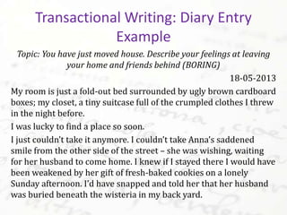 Topic: You have just moved house. Describe your feelings at leaving
your home and friends behind (BORING)
18-05-2013
My room is just a fold-out bed surrounded by ugly brown cardboard
boxes; my closet, a tiny suitcase full of the crumpled clothes I threw
in the night before.
I was lucky to find a place so soon.
I just couldn’t take it anymore. I couldn’t take Anna’s saddened
smile from the other side of the street – she was wishing, waiting
for her husband to come home. I knew if I stayed there I would have
been weakened by her gift of fresh-baked cookies on a lonely
Sunday afternoon. I’d have snapped and told her that her husband
was buried beneath the wisteria in my back yard.
Transactional Writing: Diary Entry
Example
 