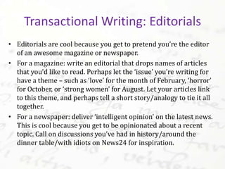 • Editorials are cool because you get to pretend you’re the editor
of an awesome magazine or newspaper.
• For a magazine: write an editorial that drops names of articles
that you’d like to read. Perhaps let the ‘issue’ you’re writing for
have a theme – such as ‘love’ for the month of February, ‘horror’
for October, or ‘strong women’ for August. Let your articles link
to this theme, and perhaps tell a short story/analogy to tie it all
together.
• For a newspaper: deliver ‘intelligent opinion’ on the latest news.
This is cool because you get to be opinionated about a recent
topic. Call on discussions you’ve had in history/around the
dinner table/with idiots on News24 for inspiration.
Transactional Writing: Editorials
 