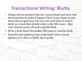 • Always had an excellent idea for a movie/book and never had
the motivation to make it happen? Here’s your chance to put
those ideas to good use. I’m sure you wont have to write a
blurb on a book that already exists in the NSC exam – they
can’t assume you’ve all read a specific book.
• Write a book blurb that makes YOU want to read the book.
• Keep the tone similar to that of the book. Leave a bit of
mystery in it: this is a blurb, not a spoiler.
Transactional Writing: Blurbs
 