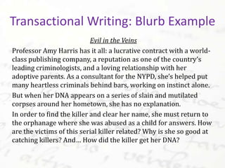 Evil in the Veins
Professor Amy Harris has it all: a lucrative contract with a world-
class publishing company, a reputation as one of the country’s
leading criminologists, and a loving relationship with her
adoptive parents. As a consultant for the NYPD, she’s helped put
many heartless criminals behind bars, working on instinct alone.
But when her DNA appears on a series of slain and mutilated
corpses around her hometown, she has no explanation.
In order to find the killer and clear her name, she must return to
the orphanage where she was abused as a child for answers. How
are the victims of this serial killer related? Why is she so good at
catching killers? And… How did the killer get her DNA?
Transactional Writing: Blurb Example
 