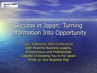 Success in Japan: Turning Information Into Opportunity Live, Interactive Web Conferences With Powerful Business Leaders, Entrepreneurs and Professionals Capable of Assisting You to Put Japan Firmly on Your Business Map 