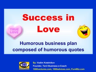 Success in
     Love
  Humorous business plan
composed of humorous quotes

       By: Vadim Kotelnikov
       Founder, Ten3 Business e-Coach
       1000ventures.com, 1000advices.com, Fun4Biz.com
 