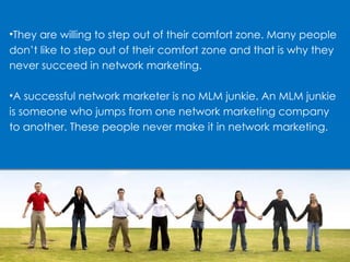 They are willing to step out of their comfort zone. Many people don’t like to step out of their comfort zone and that is why they never succeed in network marketing. A successful network marketer is no MLM junkie. An MLM junkie is someone who jumps from one network marketing company to another. These people never make it in network marketing. 