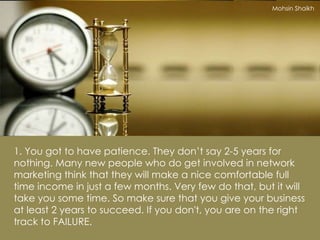 1. You got to have patience. They don’t say 2-5 years for nothing. Many new people who do get involved in network marketing think that they will make a nice comfortable full time income in just a few months. Very few do that, but it will take you some time. So make sure that you give your business at least 2 years to succeed. If you don't, you are on the right track to FAILURE. Mohsin Shaikh 