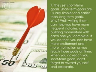 4. They set short-term goals. Short-term goals are usually simpler and easier than long-term goals. Why? Well, writing them can help you have more frequent victories, and building momentum with each one you complete. If you do that, you can have more excitement and more motivation as you reach those goals on time. When you do reach you short-term goals, don't forget to reward yourself and celebrate. Mohsin Shaikh 