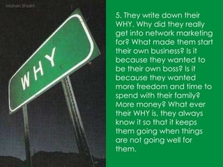 5. They write down their WHY. Why did they really get into network marketing for? What made them start their own business? Is it because they wanted to be their own boss? Is it because they wanted more freedom and time to spend with their family? More money? What ever their WHY is, they always know it so that it keeps them going when things are not going well for them. Mohsin Shaikh 