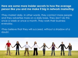 Here are some more insider secrets to how the average person like you and me make it big in network marketing: They market daily. In other words, they contact more people and they advertise more on a daily basis. They don't do this once a week or once a month. They work their business everyday. They believe that they will succeed, without a shadow of a doubt. 