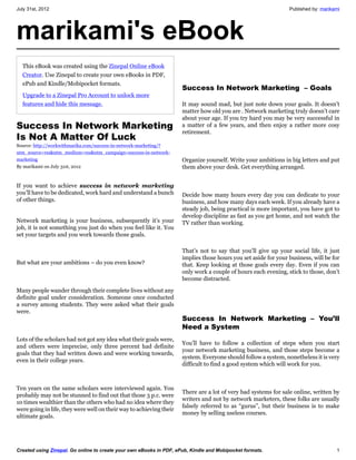 July 31st, 2012                                                                                                 Published by: marikami




marikami's eBook
  This eBook was created using the Zinepal Online eBook
  Creator. Use Zinepal to create your own eBooks in PDF,
  ePub and Kindle/Mobipocket formats.
                                                                     Success In Network Marketing  – Goals
  Upgrade to a Zinepal Pro Account to unlock more
  features and hide this message.                                    It may sound mad, but just note down your goals. It doesn’t
                                                                     matter how old you are . Network marketing truly doesn’t care
                                                                     about your age. If you try hard you may be very successful in
Success In Network Marketing                                         a matter of a few years, and then enjoy a rather more cosy
                                                                     retirement.
Is Not A Matter Of Luck
Source: http://workwithmarika.com/success-in-network-marketing/?
utm_source=rss&utm_medium=rss&utm_campaign=success-in-network-
marketing                                                            Organize yourself. Write your ambitions in big letters and put
By marikami on July 31st, 2012                                       them above your desk. Get everything arranged.


If you want to achieve success in network marketing
you’ll have to be dedicated, work hard and understand a bunch        Decide how many hours every day you can dedicate to your
of other things.                                                     business, and how many days each week. If you already have a
                                                                     steady job, being practical is more important, you have got to
                                                                     develop discipline as fast as you get home, and not watch the
Network marketing is your business, subsequently it’s your           TV rather than working.
job, it is not something you just do when you feel like it. You
set your targets and you work towards those goals.

                                                                     That’s not to say that you’ll give up your social life, it just
                                                                     implies those hours you set aside for your business, will be for
But what are your ambitions – do you even know?                      that. Keep looking at those goals every day. Even if you can
                                                                     only work a couple of hours each evening, stick to those, don’t
                                                                     become distracted.

Many people wander through their complete lives without any
definite goal under consideration. Someone once conducted
a survey among students. They were asked what their goals
were.
                                                                     Success In Network Marketing – You’ll
                                                                     Need a System
Lots of the scholars had not got any idea what their goals were,
                                                                     You’ll have to follow a collection of steps when you start
and others were imprecise, only three percent had definite
                                                                     your network marketing business, and those steps become a
goals that they had written down and were working towards,
                                                                     system. Everyone should follow a system, nonetheless it is very
even in their college years.
                                                                     difficult to find a good system which will work for you.



Ten years on the same scholars were interviewed again. You
                                                                     There are a lot of very bad systems for sale online, written by
probably may not be stunned to find out that those 3 p.c. were
                                                                     writers and not by network marketers, these folks are usually
10 times wealthier than the others who had no idea where they
                                                                     falsely referred to as “gurus”, but their business is to make
were going in life, they were well on their way to achieving their
                                                                     money by selling useless courses.
ultimate goals.




Created using Zinepal. Go online to create your own eBooks in PDF, ePub, Kindle and Mobipocket formats.                             1
 