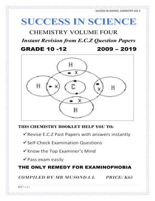 SUCCESS IN SCIENCE, CHEMISTRY VOL 4
1 | P a g e
CHEMISTRY VOLUME FOUR
Instant Revision from E.C.Z Question Papers
GRADE 10 -12 2009 – 2019
THIS CHEMISTRY BOOKLET HELP YOU TO:
Revise E.C.Z Past Papers with answers instantly
Self-Check Examination Questions
Know the Top Examiner’s Mind
Pass exam easily
THE ONLY REMEDY FOR EXAMINOPHOBIA
COMPILED BY MR MUSONDA.L PRICE: K65
 