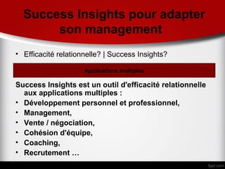 Success Insights pour adapter
       son management
• Efficacité relationnelle? | Success Insights?

                     Applications multiples

Success Insights est un outil d'efficacité relationnelle
  aux applications multiples :
• Développement personnel et professionnel,
• Management,
• Vente / négociation,
• Cohésion d'équipe,
• Coaching,
• Recrutement …
 