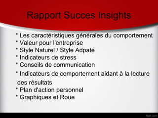 Rapport Succes Insights
* Les caractéristiques générales du comportement
* Valeur pour l'entreprise
* Style Naturel / Style Adpaté
* Indicateurs de stress
* Conseils de communication
* Indicateurs de comportement aidant à la lecture
 des résultats
* Plan d'action personnel
* Graphiques et Roue
 