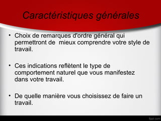 Caractéristiques générales
• Choix de remarques d'ordre général qui
  permettront de mieux comprendre votre style de
  travail.

• Ces indications reflètent le type de
  comportement naturel que vous manifestez
  dans votre travail.

• De quelle manière vous choisissez de faire un
  travail.
 