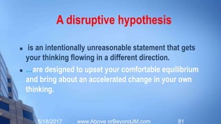 It is now time to
Get Disruptive!
Innovation Starts With Disruptive
Hypotheses
 (Luke Williams)
5/20/2017 www.Above orBeyondJM.com 81
 