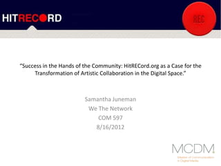“Success in the Hands of the Community: HitRECord.org as a Case for the
Transformation of Artistic Collaboration in the Digital Space.”
Samantha Juneman
We The Network
COM 597
8/16/2012
 