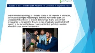 Success in the IT Industry 2024: Key Skills for Excellence in a Dynamic Field
The Information Technology (IT) industry stands at the forefront of innovation,
continually evolving to meet changing demands. As we enter 2024, the
landscape of IT continues to expand, demanding a diverse skill set from
professionals to navigate this dynamic terrain effectively. Excelling in the IT
industry in the current landscape requires a blend of technical expertise,
adaptability, and a proactive approach.
 