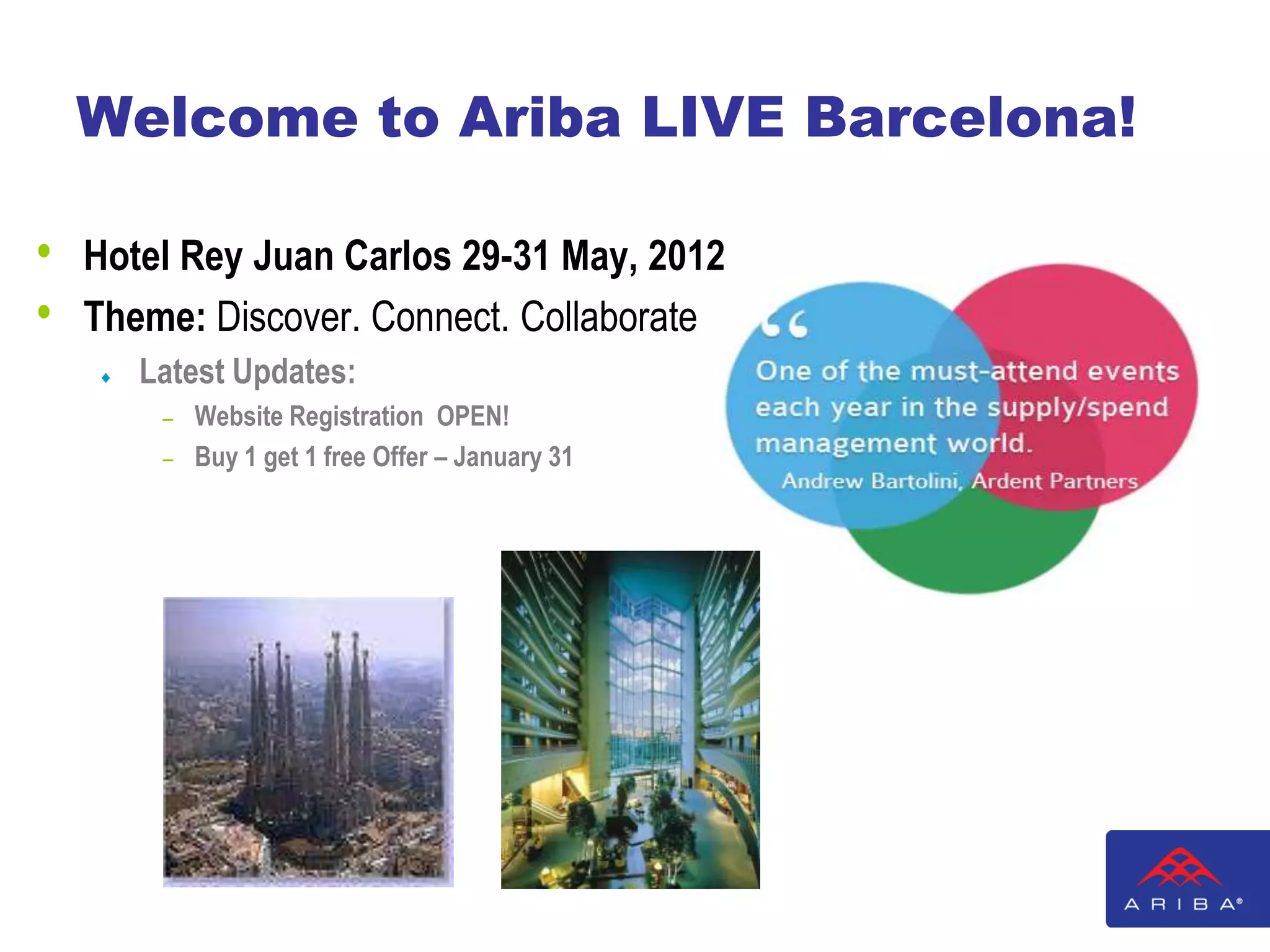 Welcome to Ariba LIVE Barcelona!

•   Hotel Rey Juan Carlos 29-31 May, 2012
•   Theme: Discover. Connect. Collaborate
       Latest Updates:
        – Website Registration OPEN!
        – Buy 1 get 1 free Offer – January 31
 