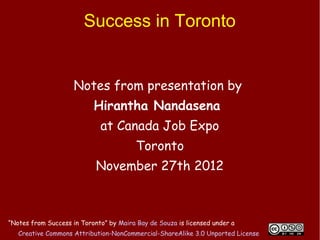 Success in Toronto


                     Notes from presentation by
                           Hirantha Nandasena
                             at Canada Job Expo
                                         Toronto
                            November 27th 2012



“Notes from Success in Toronto” by Maira Bay de Souza is licensed under a
   Creative Commons Attribution-NonCommercial-ShareAlike 3.0 Unported License
 