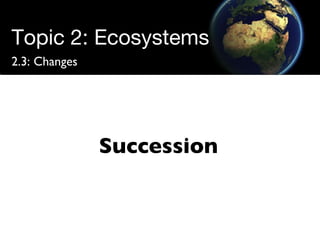 Topic 2: Ecosystems 2.3: Changes Succession 