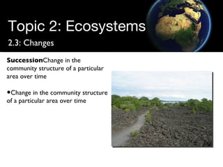 Topic 2: Ecosystems 2.3: Changes Succession Change in the community structure of a particular area over time Change in the community structure of a particular area over time 