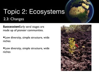 Topic 2: Ecosystems 2.3: Changes Succession Early seral stages are made up of pioneer communities. Low diversity, simple structure, wide niches Low diversity, simple structure, wide niches 