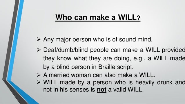 Who can make a WILL?
➢ Any major person who is of sound mind.
➢ Deaf/dumb/blind people can make a WILL provided
they know what they are doing, e.g., a WILL made
by a blind person in Braille script.
➢ A married woman can also make a WILL.
➢ WILL made by a person who is heavily drunk and
not in his senses is not a valid WILL.
 