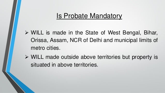 Is Probate Mandatory
➢ WILL is made in the State of West Bengal, Bihar,
Orissa, Assam, NCR of Delhi and municipal limits of
metro cities.
➢ WILL made outside above territories but property is
situated in above territories.
 