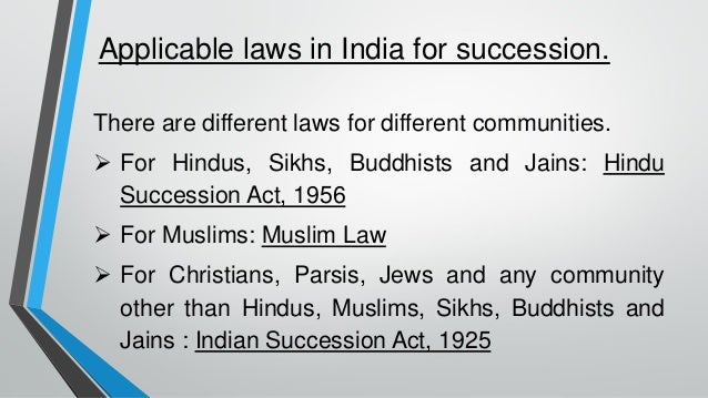 Applicable laws in India for succession.
There are different laws for different communities.
➢ For Hindus, Sikhs, Buddhists and Jains: Hindu
Succession Act, 1956
➢ For Muslims: Muslim Law
➢ For Christians, Parsis, Jews and any community
other than Hindus, Muslims, Sikhs, Buddhists and
Jains : Indian Succession Act, 1925
 