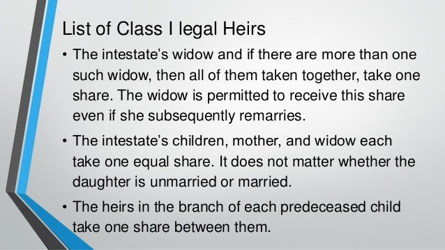 List of Class I legal Heirs
• The intestate’s widow and if there are more than one
such widow, then all of them taken together, take one
share. The widow is permitted to receive this share
even if she subsequently remarries.
• The intestate’s children, mother, and widow each
take one equal share. It does not matter whether the
daughter is unmarried or married.
• The heirs in the branch of each predeceased child
take one share between them.
 